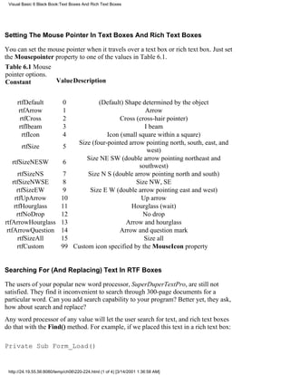 Visual Basic 6 Black Book:Text Boxes And Rich Text Boxes




Setting The Mouse Pointer In Text Boxes And Rich Text Boxes

You can set the mouse pointer when it travels over a text box or rich text box. Just set
the Mousepointer property to one of the values in Table 6.1.
Table 6.1 Mouse
pointer options.
Constant          ValueDescription


     rtfDefault             0              (Default) Shape determined by the object
      rtfArrow              1                               Arrow
      rtfCross              2                      Cross (cross-hair pointer)
      rtfIbeam              3                               I beam
       rtfIcon              4                 Icon (small square within a square)
                                   Size (four-pointed arrow pointing north, south, east, and
       rtfSize              5
                                                             west)
                                      Size NE SW (double arrow pointing northeast and
  rtfSizeNESW               6
                                                          southwest)
       rtfSizeNS             7         Size N S (double arrow pointing north and south)
    rtfSizeNWSE              8                           Size NW, SE
      rtfSizeEW              9          Size E W (double arrow pointing east and west)
     rtfUpArrow             10                             Up arrow
     rtfHourglass           11                         Hourglass (wait)
      rtfNoDrop             12                             No drop
rtfArrowHourglass           13                       Arrow and hourglass
 rtfArrowQuestion           14                     Arrow and question mark
       rtfSizeAll           15                              Size all
      rtfCustom             99    Custom icon specified by the MouseIcon property


Searching For (And Replacing) Text In RTF Boxes

The users of your popular new word processor, SuperDuperTextPro, are still not
satisfied. They find it inconvenient to search through 300-page documents for a
particular word. Can you add search capability to your program? Better yet, they ask,
how about search and replace?
Any word processor of any value will let the user search for text, and rich text boxes
do that with the Find() method. For example, if we placed this text in a rich text box:

Private Sub Form_Load()


 http://24.19.55.56:8080/temp/ch06220-224.html (1 of 4) [3/14/2001 1:36:58 AM]
 