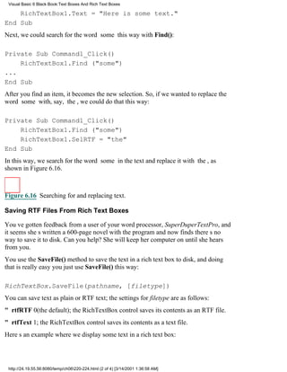 Visual Basic 6 Black Book:Text Boxes And Rich Text Boxes

    RichTextBox1.Text = "Here is some text."
End Sub
Next, we could search for the word some this way with Find():

Private Sub Command1_Click()
    RichTextBox1.Find ("some")
...
End Sub
After you find an item, it becomes the new selection. So, if we wanted to replace the
word some with, say, the, we could do that this way:

Private Sub Command1_Click()
    RichTextBox1.Find ("some")
    RichTextBox1.SelRTF = "the"
End Sub
In this way, we search for the word some in the text and replace it with the, as
shown in Figure 6.16.



Figure 6.16 Searching for and replacing text.

Saving RTF Files From Rich Text Boxes

Youve gotten feedback from a user of your word processor, SuperDuperTextPro, and
it seems shes written a 600-page novel with the program and now finds theres no
way to save it to disk. Can you help? She will keep her computer on until she hears
from you.
You use the SaveFile() method to save the text in a rich text box to disk, and doing
that is really easyyou just use SaveFile() this way:

RichTextBox.SaveFile(pathname, [filetype])
You can save text as plain or RTF text; the settings for filetype are as follows:
" rtfRTF0(the default); the RichTextBox control saves its contents as an RTF file.
" rtfText1; the RichTextBox control saves its contents as a text file.
Heres an example where we display some text in a rich text box:




 http://24.19.55.56:8080/temp/ch06220-224.html (2 of 4) [3/14/2001 1:36:58 AM]
 