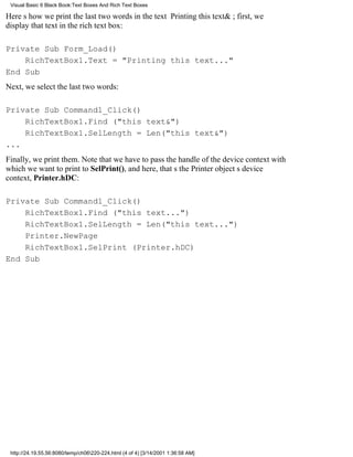 Visual Basic 6 Black Book:Text Boxes And Rich Text Boxes

Heres how we print the last two words in the text Printing this text&; first, we
display that text in the rich text box:

Private Sub Form_Load()
    RichTextBox1.Text = "Printing this text..."
End Sub
Next, we select the last two words:

Private Sub Command1_Click()
    RichTextBox1.Find ("this text&")
    RichTextBox1.SelLength = Len("this text&")
...
Finally, we print them. Note that we have to pass the handle of the device context with
which we want to print to SelPrint(), and here, thats the Printer objects device
context, Printer.hDC:

Private Sub Command1_Click()
    RichTextBox1.Find ("this text...")
    RichTextBox1.SelLength = Len("this text...")
    Printer.NewPage
    RichTextBox1.SelPrint (Printer.hDC)
End Sub




 http://24.19.55.56:8080/temp/ch06220-224.html (4 of 4) [3/14/2001 1:36:58 AM]
 