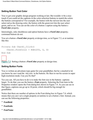 Visual Basic 6 Black Book:Command Buttons, Checkboxes, And Option Buttons




Setting Button Text Color

Youve got your graphic design program working at last. But wouldnt it be a nice
touch if you could set the captions in the color-selection buttons to match the colors
the buttons correspond to? For example, the button with the red text lets the user
select red as the drawing color, the button with the green text lets the user select
green, and so on. You can set the color of a buttons caption using the buttons
ForeColor property.
Interestingly, only checkboxes and option buttons have a ForeColor property;
command buttons do not.
You set a buttons ForeColor property at design time, as in Figure 7.3, or at runtime
like this:

Private Sub Check1_Click()
    Check1.ForeColor = RGB(255, 0, 0)
End Sub



Figure 7.3 Setting a buttons ForeColor property at design time.

Setting Button Fonts

Youve written an adventure-type game for your grandfather, but hes emailed to let
you know he cant read the tiny text in the buttons. He likes to run his screen in super
high-resolution mode. Can you fix that?
Yes you can. All you have to do is to make the font size in the buttons captions
larger. To do that, you use the buttons Font property. Selecting the Font item in the
Properties window opens the Font dialog box shown in Figure 7.4. As you can see in
that figure, captions can go up to 24 point, which should be big enough for
grandfather.
Notice that there are number of options in the Font dialog box in Figure 7.4, which
means that you cant set a single property at runtime to set a buttons font. Instead, you
can use the following properties:
" FontBold
" FontItalic
" FontName



 http://24.19.55.56:8080/temp/ch07230-235.html (1 of 4) [3/14/2001 1:37:21 AM]
 