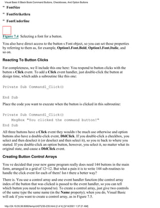 Visual Basic 6 Black Book:Command Buttons, Checkboxes, And Option Buttons

" FontSize
" FontStrikethru
" FontUnderline



Figure 7.4 Selecting a font for a button.

You also have direct access to the buttons Font object, so you can set those properties
by referring to them as, for example, Option1.Font.Bold, Option1.Font.Italic, and
so on.

Reacting To Button Clicks

For completeness, well include this one here: You respond to button clicks with the
buttons Click event. To add a Click event handler, just double-click the button at
design time, which adds a subroutine like this one:

Private Sub Command1_Click()

End Sub
Place the code you want to execute when the button is clicked in this subroutine:

Private Sub Command1_Click()
    MsgBox "You clicked the command button!"
End Sub
All three buttons have a Click eventthey wouldnt be much use otherwiseand option
buttons also have a double-click event, DblClick. If you double-click a checkbox, you
select and then deselect it (or deselect and then select it), so youre back to where you
started. If you double-click an option button, however, you select it, no matter what its
original state, and cause a DblClick event.

Creating Button Control Arrays

Youve decided that your new game program really does need 144 buttons in the main
form, arranged in a grid of 12×12. But what a pain it is to write 144 sub-routines to
handle the click event for each of them! Isnt there a better way?
There is. You use a control array and one event handler function (the control array
index of the button that was clicked is passed to the event handler, so you can tell
which button you need to respond to). To create a control array, just give two controls
of the same type the same name (in the Name property); when you do, Visual Basic
will ask if you want to create a control array, as in Figure 7.5.

 http://24.19.55.56:8080/temp/ch07230-235.html (2 of 4) [3/14/2001 1:37:21 AM]
 