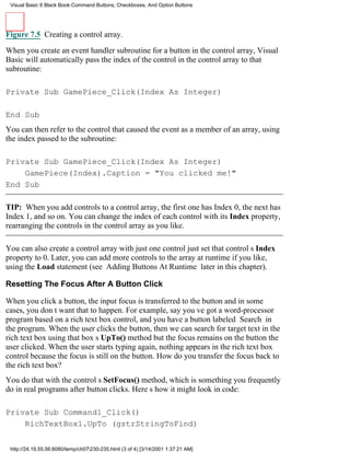 Visual Basic 6 Black Book:Command Buttons, Checkboxes, And Option Buttons




Figure 7.5 Creating a control array.

When you create an event handler subroutine for a button in the control array, Visual
Basic will automatically pass the index of the control in the control array to that
subroutine:

Private Sub GamePiece_Click(Index As Integer)

End Sub
You can then refer to the control that caused the event as a member of an array, using
the index passed to the subroutine:

Private Sub GamePiece_Click(Index As Integer)
    GamePiece(Index).Caption = "You clicked me!"
End Sub

TIP: When you add controls to a control array, the first one has Index 0, the next has
Index 1, and so on. You can change the index of each control with its Index property,
rearranging the controls in the control array as you like.

You can also create a control array with just one controljust set that controls Index
property to 0. Later, you can add more controls to the array at runtime if you like,
using the Load statement (see Adding Buttons At Runtime later in this chapter).

Resetting The Focus After A Button Click

When you click a button, the input focus is transferred to the buttonand in some
cases, you dont want that to happen. For example, say youve got a word-processor
program based on a rich text box control, and you have a button labeled Search in
the program. When the user clicks the button, then we can search for target text in the
rich text box using that boxs UpTo() methodbut the focus remains on the button the
user clicked. When the user starts typing again, nothing appears in the rich text box
control because the focus is still on the button. How do you transfer the focus back to
the rich text box?
You do that with the controls SetFocus() method, which is something you frequently
do in real programs after button clicks. Heres how it might look in code:

Private Sub Command1_Click()
    RichTextBox1.UpTo (gstrStringToFind)


 http://24.19.55.56:8080/temp/ch07230-235.html (3 of 4) [3/14/2001 1:37:21 AM]
 