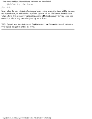 Visual Basic 6 Black Book:Command Buttons, Checkboxes, And Option Buttons

    RichTextBox1.SetFocus
End Sub
Now, when the user clicks the button and starts typing again, the focus will be back on
the rich text box, as it should be. Note that you can set the control that has the focus
when a form first appears by setting the controls Default property to True (only one
control on a form may have that property set to True).

TIP: Buttons also have two events GotFocus and LostFocusthat can tell you when
your button has gotten or lost the focus.




 http://24.19.55.56:8080/temp/ch07230-235.html (4 of 4) [3/14/2001 1:37:21 AM]
 