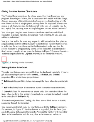 Visual Basic 6 Black Book:Command Buttons, Checkboxes, And Option Buttons




Giving Buttons Access Characters

The Testing Department is on the phone again. Everyone loves your new
program, SuperDuperTextPro, but as usual there are one or two little things.
And, as usual, one of those things is keyboard access. Ideally, they say, the
user should be able to use programs entirely from the keyboard, without the
mouse at all. Well, you say, the buttons tab order was set correctly (see the
next topic). But, they say, what about giving your buttons access characters?
You know you can give menu items access charactersthose underlined
characters in a menu item that the user can reach with the Alt key. Can you
add them to buttons?
Yes, you can, and in the same way as you do with menu items. Just place an
ampersand (&) in front of the character in the buttons caption that you want
to make into the access character for that button (and make sure that the
access character is unique among all the access characters available at one
time). As an example, weve given the buttons in Figure 7.6 access characters
note the ampersand in the Caption property in the Properties window.



Figure 7.6 Setting access characters.

Setting Button Tab Order

To make your buttons more accessible from the keyboardespecially if youve
got a lot of themyou can use the TabStop, TabIndex, and Default
properties. Heres what those properties do:
" TabStop indicates if this button can accept the focus when the user tabs to
it.
" TabIndex is the index of the current button in the tab order (starts at 0).
" Default is True for one control on a form only; that control will have the
focus when the form first appears (by default, so to speak, the default control
is the control with TabIndex 0).
When the user presses the Tab key, the focus moves from button to button,
ascending through the tab order.
You can arrange the tab order for your buttons with the TabIndex property.
For example, in Figure 7.7 the first button, at upper left, has the focus (you
can tell because its border is thickened). Pressing the Tab key will move the
focus to the next button, and the next, then to the next row, and so on.

 http://24.19.55.56:8080/temp/ch07235-238.html (1 of 4) [3/14/2001 1:37:32 AM]
 