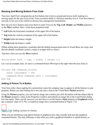 Visual Basic 6 Black Book:Command Buttons, Checkboxes, And Option Buttons




Resizing And Moving Buttons From Code

Your new April Fools program has an Exit button, but it moves around and resizes itself, making it a
moving target for the user to try to hit. Your coworkers think its hilarious and they love it. Your boss hates it
and asks to see you in his cubicle to discuss time managementimmediately.
How do you move buttons and resize them in code? You use the Top, Left, Height, and Width properties,
or the Move method. Heres what those properties hold:
" Left holds the horizontal coordinate of the upper left of the button.
" Top holds the vertical coordinate of the upper left of the button.
" Height holds the buttons height.
" Width holds the buttons width.
(When setting these properties, remember that the default measurement units in Visual Basic are twips, and
that the default coordinate systems origin is at upper left in a form.)
And heres how you use the Move method:

Button.Move left, [ top, [ width, [ height ]]]
Lets see an example; here, we move a command button 500 twips to the right when the user clicks it:

Private Sub Command1_Click()
    Const iIncrement = 500
    Command1.Move Command1.Left + iIncrement
End Sub

Adding A Picture To A Button

Your boss (whos been angling for a promotion) wants the company logo to appear in all the buttons in your
program. Before you start looking for a new job, take a look at the Visual Basic Picture property.
Using the Picture property, you can load an image into a buttonjust click the button with the ellipsis (&) in
the Picture propertys entry in the Properties window and indicate an image file in the Load Picture dialog
box that opens. Thats not all, howeveryou also have to set the buttons Style property to Graphical (which
has a numeric value of 1). Weve loaded an image into a command button in Figure 7.10.



Figure 7.10 Adding a picture to a button.
When you set checkboxes and option buttons to graphical style, they actually look just like graphical
command buttons. The only difference is that when you click a graphical checkbox or option button, as


 http://24.19.55.56:8080/temp/ch07239-243.html (1 of 4) [3/14/2001 1:37:51 AM]
 
