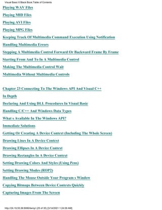 Visual Basic 6 Black Book:Table of Contents

Playing WAV Files

Playing MID Files

Playing AVI Files

Playing MPG Files

Keeping Track Of Multimedia Command Execution Using Notification

Handling Multimedia Errors

Stepping A Multimedia Control Forward Or Backward Frame By Frame

Starting From And To In A Multimedia Control

Making The Multimedia Control Wait

Multimedia Without Multimedia Controls


Chapter 23Connecting To The Windows API And Visual C++

In Depth

Declaring And Using DLL Procedures In Visual Basic

Handling C/C++ And Windows Data Types

Whats Available In The Windows API?

Immediate Solutions

Getting Or Creating A Device Context (Including The Whole Screen)

Drawing Lines In A Device Context
Drawing Ellipses In A Device Context

Drawing Rectangles In A Device Context

Setting Drawing Colors And Styles (Using Pens)

Setting Drawing Modes (ROP2)

Handling The Mouse Outside Your Programs Window

Copying Bitmaps Between Device Contexts Quickly
Capturing Images From The Screen



 http://24.19.55.56:8080/temp/ (25 of 35) [3/14/2001 1:24:09 AM]
 