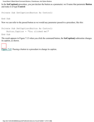 Visual Basic 6 Black Book:Command Buttons, Checkboxes, And Option Buttons

In the SetCaption() procedure, you just declare the button as a parameter; well name that parameter Button
and make it of type Control:

Private Sub SetCaption(Button As Control)

End Sub
Now we can refer to the passed button as we would any parameter passed to a procedure, like this:

Private Sub SetCaption(Button As Control)
    Button.Caption = "You clicked me!"
End Sub
The result appears in Figure 7.13when you click the command button, the SetCaption() subroutine changes
its caption, as shown.



Figure 7.13 Passing a button to a procedure to change its caption.




 http://24.19.55.56:8080/temp/ch07239-243.html (4 of 4) [3/14/2001 1:37:51 AM]
 