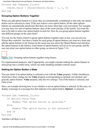 Visual Basic 6 Black Book:Command Buttons, Checkboxes, And Option Buttons

Private Sub Command1_Click()
    Check1.Value = Choose(Check1.Value + 1, 1, 0)
End Sub

Grouping Option Buttons Together

When you add option buttons to a form, they are automatically coordinated so that only one option
button can be selected at a time. If the user selects a new option button, all the other options
buttons are automatically deselected. But there are times when thats not convenient. For example,
you may have two sets of options buttons: days of the week and day of the month. You want the
user to be able to select one option button in each list. How do you group option buttons together
into different groups on the same form?
You can use the frame control to group option buttons together (and, in fact, you can also use
Picture Box controls). Just draw a frame for each group of option buttons you want on a form and
add the option buttons to the frames (in the usual wayjust select the Option Button tool and draw
the option buttons in the frames). Each frame of option buttons will act as its own group, and the
user can select one option button in either group, as shown in Figure 7.14.



Figure 7.14 Grouping option buttons together using frames.

For organizational purposes, and if appropriate, you might consider making the option buttons in
each group into a control array, which can make handling multiple controls easier.

Getting An Option Buttons State

You can check if an option button is selected or not with the Value property. Unlike checkboxes,
which have three settings for the Value property (corresponding to checked, not checked, and
grayed), option buttons Value property only has two settings: True if the button is selected, and
False if not.
Heres an example showing how to see whether or not an option button is selected. In this case, we
display a message in a message box that indicates if an option button, Option1, is selected:

Private Sub Command1_Click()
    If Option1.Value Then
         MsgBox "The option button is selected."
    Else
         MsgBox "The option button is not selected."
    End If
End Sub
And thats all there is to it.


 http://24.19.55.56:8080/temp/ch07244-247.html (3 of 4) [3/14/2001 1:37:59 AM]
 