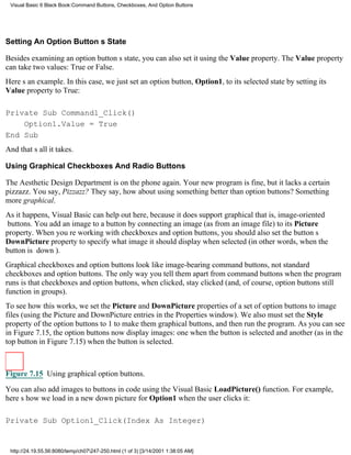 Visual Basic 6 Black Book:Command Buttons, Checkboxes, And Option Buttons




Setting An Option Buttons State

Besides examining an option buttons state, you can also set it using the Value property. The Value property
can take two values: True or False.
Heres an example. In this case, we just set an option button, Option1, to its selected state by setting its
Value property to True:

Private Sub Command1_Click()
    Option1.Value = True
End Sub
And thats all it takes.

Using Graphical Checkboxes And Radio Buttons

The Aesthetic Design Department is on the phone again. Your new program is fine, but it lacks a certain
pizzazz. You say, Pizzazz? They say, how about using something better than option buttons? Something
more graphical.
As it happens, Visual Basic can help out here, because it does support graphicalthat is, image-oriented
buttons. You add an image to a button by connecting an image (as from an image file) to its Picture
property. When youre working with checkboxes and option buttons, you should also set the buttons
DownPicture property to specify what image it should display when selected (in other words, when the
button is down).
Graphical checkboxes and option buttons look like image-bearing command buttons, not standard
checkboxes and option buttons. The only way you tell them apart from command buttons when the program
runs is that checkboxes and option buttons, when clicked, stay clicked (and, of course, option buttons still
function in groups).
To see how this works, we set the Picture and DownPicture properties of a set of option buttons to image
files (using the Picture and DownPicture entries in the Properties window). We also must set the Style
property of the option buttons to 1 to make them graphical buttons, and then run the program. As you can see
in Figure 7.15, the option buttons now display images: one when the button is selected and another (as in the
top button in Figure 7.15) when the button is selected.



Figure 7.15 Using graphical option buttons.

You can also add images to buttons in code using the Visual Basic LoadPicture() function. For example,
heres how we load in a new down picture for Option1 when the user clicks it:

Private Sub Option1_Click(Index As Integer)


 http://24.19.55.56:8080/temp/ch07247-250.html (1 of 3) [3/14/2001 1:38:05 AM]
 