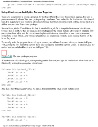 Visual Basic 6 Black Book:Command Buttons, Checkboxes, And Option Buttons

    Option1.DownPicture = LoadPicture("c:vbbbpicturebuttonsimage.bmp")
End Sub

Using Checkboxes And Option Buttons Together

Your new assignment: to create a program for the SuperDuper Excelsior Tours travel agency. It wants to
present users with a list of four tour packages they can choose from and to list the destination cities in each
tour. But SuperDuper also wants to let users customize their tours to some extent, so they should be able to
add or remove cities from a tour package.
Sounds like a job for Visual Basic. In fact, it sounds like a job for both option buttons and checkboxes,
because this is just how they are intended to work together: the option buttons let you select one (and only
one) option from a list, and the checkboxes display which item or items (that is, one or more than one)
correspond to that option. And because checkboxes are interactive controls, users can use them to set the
items they want.
To actually write the program the travel agency wants, we add two frames to a form, as shown in Figure
7.16, giving the first frame the caption Tour and the second frame the caption Cities. In addition, add the
option buttons and checkboxes you see in Figure 7.16.



Figure 7.16 The tour packages program.

When the user clicks Package 1, corresponding to the first tour package, we can indicate what cities are in
this tour by setting the appropriate checkboxes:

Private Sub Option1_Click()
    Check1.Value = 1
    Check2.Value = 0
    Check3.Value = 1
    Check4.Value = 0
End Sub
And thats how the program works; we can do the same for the other option buttons now:

Private Sub Option2_Click()
    Check1.Value = 0
    Check2.Value = 1
    Check3.Value = 0
    Check4.Value = 1
End Sub

Private Sub Option3_Click()
    Check1.Value = 1

 http://24.19.55.56:8080/temp/ch07247-250.html (2 of 3) [3/14/2001 1:38:05 AM]
 