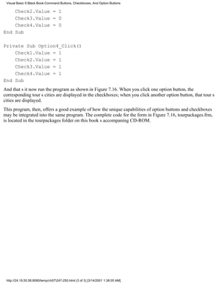 Visual Basic 6 Black Book:Command Buttons, Checkboxes, And Option Buttons

    Check2.Value = 1
    Check3.Value = 0
    Check4.Value = 0
End Sub

Private Sub Option4_Click()
    Check1.Value = 1
    Check2.Value = 1
    Check3.Value = 1
    Check4.Value = 1
End Sub
And thats itnow run the program as shown in Figure 7.16. When you click one option button, the
corresponding tours cities are displayed in the checkboxes; when you click another option button, that tours
cities are displayed.
This program, then, offers a good example of how the unique capabilities of option buttons and checkboxes
may be integrated into the same program. The complete code for the form in Figure 7.16, tourpackages.frm,
is located in the tourpackages folder on this books accompaning CD-ROM.




 http://24.19.55.56:8080/temp/ch07247-250.html (3 of 3) [3/14/2001 1:38:05 AM]
 