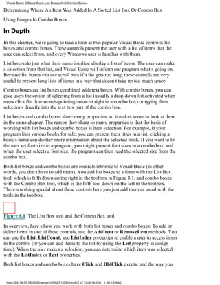 Visual Basic 6 Black Book:List Boxes And Combo Boxes

Determining Where An Item Was Added In A Sorted List Box Or Combo Box
Using Images In Combo Boxes

In Depth
In this chapter, were going to take a look at two popular Visual Basic controls: list
boxes and combo boxes. These controls present the user with a list of items that the
user can select from, and every Windows user is familiar with them.
List boxes do just what their name implies: display a list of items. The user can make
a selection from that list, and Visual Basic will inform our program whats going on.
Because list boxes can use scroll bars if a list gets too long, these controls are very
useful to present long lists of items in a way that doesnt take up too much space.
Combo boxes are list boxes combined with text boxes. With combo boxes, you can
give users the option of selecting from a list (usually a drop-down list activated when
users click the downwards-pointing arrow at right in a combo box) or typing their
selections directly into the text box part of the combo box.
List boxes and combo boxes share many properties, so it makes sense to look at them
in the same chapter. The reason they share so many properties is that the basis of
working with list boxes and combo boxes is item selection. For example, if your
program lists various books for sale, you can present their titles in a list; clicking a
books name can display more information about the selected book. If you want to let
the user set font size in a program, you might present font sizes in a combo box, and
when the user selects a font size, the program can then read the selected size from the
combo box.
Both list boxes and combo boxes are controls intrinsic to Visual Basic (in other
words, you dont have to add them). You add list boxes to a form with the List Box
tool, which is fifth down on the right in the toolbox in Figure 8.1, and combo boxes
with the Combo Box tool, which is the fifth tool down on the left in the toolbox.
Theres nothing special about these controls hereyou just add them as usual with the
tools in the toolbox.



Figure 8.1 The List Box tool and the Combo Box tool.

In overview, heres how you work with both list boxes and combo boxes: To add or
delete items in one of these controls, use the AddItem or RemoveItem methods. You
can use the List, ListCount, and ListIndex properties to enable a user to access items
in the control (or you can add items to the list by using the List property at design
time). When the user makes a selection, you can determine which item was selected
with the ListIndex or Text properties.
Both list boxes and combo boxes have Click and DblClick events, and the way you


 http://24.19.55.56:8080/temp/ch08251-253.html (2 of 3) [3/14/2001 1:38:15 AM]
 