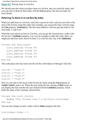 Visual Basic 6 Black Book:List Boxes And Combo Boxes

Figure 8.2 Placing items in a list box.

We should note that when you place items in a list box, they are stored by index, and
you can refer to them by their index with the List property. See the next topic for
more details.

Referring To Items In A List Box By Index

When you add items to a list box, each item is given an index, and you can refer to the
item in the list box using this index (for example, you can get the items text by using
the List property: List(index)). The first item added to a list box gets the index 0, the
next index 1, and so on.
When the user selects an item in a list box, you can get the selected items index with
the list boxs ListIndex property. Lets see an example to make this clear. Here, we
might just add four items, Item 0 to Item 3, to a list box this way with AddItem():

Private Sub Form_Load()
    List1.AddItem ("Item                          0")
    List1.AddItem ("Item                          1")
    List1.AddItem ("Item                          2")
    List1.AddItem ("Item                          3")
End Sub
This code places the four items into the list box with indexes 0 through 3 like this:

List(0)        =   "Item       0"
List(1)        =   "Item       1"
List(2)        =   "Item       2"
List(3)        =   "Item       3"
Now we can refer to the items in the list box by index using the List property as
List(0), List(1), and so on. When the user clicks the list, causing a Click event, we
can display the item number the user clicked with the ListIndex property, which
holds the index of the currently selected item:

Private Sub List1_Click()
    MsgBox "You clicked item " & Str(List1.ListIndex)
End Sub
You can also change an items index with its Index property like this:

List(index).Index = 3


 http://24.19.55.56:8080/temp/ch08254-257.html (2 of 4) [3/14/2001 1:38:22 AM]
 