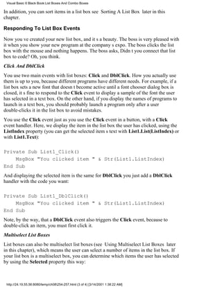 Visual Basic 6 Black Book:List Boxes And Combo Boxes

In addition, you can sort items in a list boxsee Sorting A List Box later in this
chapter.

Responding To List Box Events

Now youve created your new list box, and its a beauty. The boss is very pleased with
it when you show your new program at the companys expo. The boss clicks the list
box with the mouseand nothing happens. The boss asks, Didnt you connect that list
box to code? Oh, you think.
Click And DblClick
You use two main events with list boxes: Click and DblClick. How you actually use
them is up to you, because different programs have different needs. For example, if a
list box sets a new font that doesnt become active until a font chooser dialog box is
closed, its fine to respond to the Click event to display a sample of the font the user
has selected in a text box. On the other hand, if you display the names of programs to
launch in a text box, you should probably launch a program only after a user
double-clicks it in the list box to avoid mistakes.
You use the Click event just as you use the Click event in a button, with a Click
event handler. Here, we display the item in the list box the user has clicked, using the
ListIndex property (you can get the selected items text with List1.List(ListIndex) or
with List1.Text):

Private Sub List1_Click()
    MsgBox "You clicked item " & Str(List1.ListIndex)
End Sub
And displaying the selected item is the same for DblClickyou just add a DblClick
handler with the code you want:

Private Sub List1_DblClick()
    MsgBox "You clicked item " & Str(List1.ListIndex)
End Sub
Note, by the way, that a DblClick event also triggers the Click event, because to
double-click an item, you must first click it.
Multiselect List Boxes
List boxes can also be multiselect list boxes (see Using Multiselect List Boxes later
in this chapter), which means the user can select a number of items in the list box. If
your list box is a multiselect box, you can determine which items the user has selected
by using the Selected property this way:



 http://24.19.55.56:8080/temp/ch08254-257.html (3 of 4) [3/14/2001 1:38:22 AM]
 