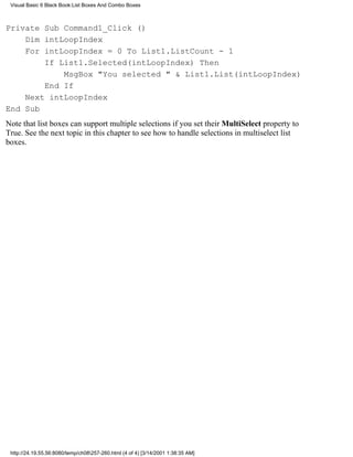 Visual Basic 6 Black Book:List Boxes And Combo Boxes



Private Sub Command1_Click ()
    Dim intLoopIndex
    For intLoopIndex = 0 To List1.ListCount - 1
        If List1.Selected(intLoopIndex) Then
            MsgBox "You selected " & List1.List(intLoopIndex)
        End If
    Next intLoopIndex
End Sub
Note that list boxes can support multiple selections if you set their MultiSelect property to
True. See the next topic in this chapter to see how to handle selections in multiselect list
boxes.




 http://24.19.55.56:8080/temp/ch08257-260.html (4 of 4) [3/14/2001 1:38:35 AM]
 