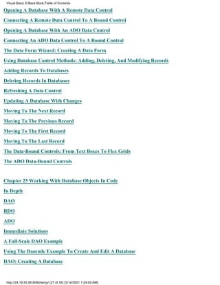 Visual Basic 6 Black Book:Table of Contents

Opening A Database With A Remote Data Control

Connecting A Remote Data Control To A Bound Control

Opening A Database With An ADO Data Control

Connecting An ADO Data Control To A Bound Control

The Data Form Wizard: Creating A Data Form

Using Database Control Methods: Adding, Deleting, And Modifying Records

Adding Records To Databases

Deleting Records In Databases

Refreshing A Data Control

Updating A Database With Changes

Moving To The Next Record

Moving To The Previous Record

Moving To The First Record

Moving To The Last Record

The Data-Bound Controls: From Text Boxes To Flex Grids

The ADO Data-Bound Controls


Chapter 25Working With Database Objects In Code

In Depth
DAO

RDO

ADO

Immediate Solutions

A Full-Scale DAO Example

Using The Daocode Example To Create And Edit A Database
DAO: Creating A Database



 http://24.19.55.56:8080/temp/ (27 of 35) [3/14/2001 1:24:09 AM]
 