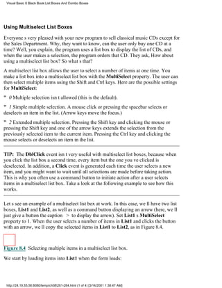 Visual Basic 6 Black Book:List Boxes And Combo Boxes




Using Multiselect List Boxes

Everyones very pleased with your new program to sell classical music CDsexcept for
the Sales Department. Why, they want to know, can the user only buy one CD at a
time? Well, you explain, the program uses a list box to display the list of CDs, and
when the user makes a selection, the program orders that CD. They ask, How about
using a multiselect list box? So whats that?
A multiselect list box allows the user to select a number of items at one time. You
make a list box into a multiselect list box with the MultiSelect property. The user can
then select multiple items using the Shift and Ctrl keys. Here are the possible settings
for MultiSelect:
" 0Multiple selection isnt allowed (this is the default).
" 1Simple multiple selection. A mouse click or pressing the spacebar selects or
deselects an item in the list. (Arrow keys move the focus.)
" 2Extended multiple selection. Pressing the Shift key and clicking the mouse or
pressing the Shift key and one of the arrow keys extends the selection from the
previously selected item to the current item. Pressing the Ctrl key and clicking the
mouse selects or deselects an item in the list.

TIP: The DblClick event isnt very useful with multiselect list boxes, because when
you click the list box a second time, every item but the one youve clicked is
deselected. In addition, a Click event is generated each time the user selects a new
item, and you might want to wait until all selections are made before taking action.
This is why you often use a command button to initiate action after a user selects
items in a multiselect list box. Take a look at the following example to see how this
works.

Lets see an example of a multiselect list box at work. In this case, well have two list
boxes, List1 and List2, as well as a command button displaying an arrow (here, well
just give a button the caption > to display the arrow). Set List1s MultiSelect
property to 1. When the user selects a number of items in List1 and clicks the button
with an arrow, well copy the selected items in List1 to List2, as in Figure 8.4.



Figure 8.4 Selecting multiple items in a multiselect list box.

We start by loading items into List1 when the form loads:




 http://24.19.55.56:8080/temp/ch08261-264.html (1 of 4) [3/14/2001 1:38:47 AM]
 