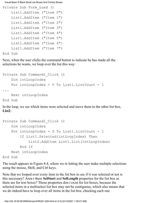Visual Basic 6 Black Book:List Boxes And Combo Boxes

Private Sub Form_Load ()
    List1.AddItem ("Item                          0")
    List1.AddItem ("Item                          1")
    List1.AddItem ("Item                          2")
    List1.AddItem ("Item                          3")
    List1.AddItem ("Item                          4")
    List1.AddItem ("Item                          5")
    List1.AddItem ("Item                          6")
    List1.AddItem ("Item                          7")
End Sub
Next, when the user clicks the command button to indicate he has made all the
selections he wants, we loop over the list this way:

Private Sub Command1_Click ()
    Dim intLoopIndex
    For intLoopIndex = 0 To List1.ListCount - 1
...
    Next intLoopIndex
End Sub
In the loop, we see which items were selected and move them to the other list box,
List2:

Private Sub Command1_Click ()
    Dim intLoopIndex
    For intLoopIndex = 0 To List1.ListCount - 1
        If List1.Selected(intLoopIndex) Then
            List2.AddItem List1.List(intLoopIndex)
        End If
    Next intLoopIndex
End Sub
The result appears in Figure 8.4, where were letting the user make multiple selections
using the mouse, Shift, and Ctrl keys.
Note that we looped over every item in the list box to see if it was selected or notis
this necessary? Arent there SelStart and SelLength properties for the list box as
there are for text boxes? Those properties dont exist for list boxes, because the
selected items in a multiselect list box may not be contiguous, which also means that
we do indeed have to loop over all items in the list box, checking each one

 http://24.19.55.56:8080/temp/ch08261-264.html (2 of 4) [3/14/2001 1:38:47 AM]
 