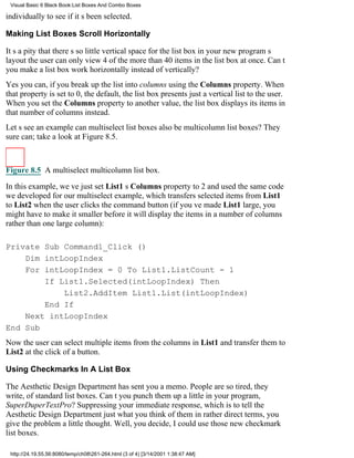 Visual Basic 6 Black Book:List Boxes And Combo Boxes

individually to see if its been selected.

Making List Boxes Scroll Horizontally

Its a pity that theres so little vertical space for the list box in your new programs
layoutthe user can only view 4 of the more than 40 items in the list box at once. Cant
you make a list box work horizontally instead of vertically?
Yes you can, if you break up the list into columns using the Columns property. When
that property is set to 0, the default, the list box presents just a vertical list to the user.
When you set the Columns property to another value, the list box displays its items in
that number of columns instead.
Lets see an examplecan multiselect list boxes also be multicolumn list boxes? They
sure can; take a look at Figure 8.5.



Figure 8.5 A multiselect multicolumn list box.

In this example, weve just set List1s Columns property to 2 and used the same code
we developed for our multiselect example, which transfers selected items from List1
to List2 when the user clicks the command button (if youve made List1 large, you
might have to make it smaller before it will display the items in a number of columns
rather than one large column):

Private Sub Command1_Click ()
    Dim intLoopIndex
    For intLoopIndex = 0 To List1.ListCount - 1
        If List1.Selected(intLoopIndex) Then
            List2.AddItem List1.List(intLoopIndex)
        End If
    Next intLoopIndex
End Sub
Now the user can select multiple items from the columns in List1 and transfer them to
List2 at the click of a button.

Using Checkmarks In A List Box

The Aesthetic Design Department has sent you a memo. People are so tired, they
write, of standard list boxes. Cant you punch them up a little in your program,
SuperDuperTextPro? Suppressing your immediate response, which is to tell the
Aesthetic Design Department just what you think of them in rather direct terms, you
give the problem a little thought. Well, you decide, I could use those new checkmark
list boxes.

 http://24.19.55.56:8080/temp/ch08261-264.html (3 of 4) [3/14/2001 1:38:47 AM]
 
