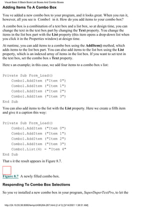 Visual Basic 6 Black Book:List Boxes And Combo Boxes

Adding Items To A Combo Box

Youve added a new combo box to your program, and it looks great. When you run it,
however, all you see is Combo1 in it. How do you add items to your combo box?
A combo box is a combination of a text box and a list box, so at design time, you can
change the text in the text box part by changing the Text property. You change the
items in the list box part with the List property (this item opens a drop-down list when
you click it in the Properties window) at design time.
At runtime, you can add items to a combo box using the AddItem() method, which
adds items to the list box part. You can also add items to the list box using the List
property, which is an indexed array of items in the list box. If you want to set text in
the text box, set the combo boxs Text property.
Heres an example; in this case, we add four items to a combo boxs list:

Private Sub Form_Load()
    Combo1.AddItem ("Item                           0")
    Combo1.AddItem ("Item                           1")
    Combo1.AddItem ("Item                           2")
    Combo1.AddItem ("Item                           3")
End Sub
You can also add items to the list with the List property. Here we create a fifth item
and give it a caption this way:

Private Sub Form_Load()
    Combo1.AddItem ("Item 0")
    Combo1.AddItem ("Item 1")
    Combo1.AddItem ("Item 2")
    Combo1.AddItem ("Item 3")
    Combo1.List(4) = "Item 4"
End Sub
Thats itthe result appears in Figure 8.7.



Figure 8.7 A newly filled combo box.

Responding To Combo Box Selections

So youve installed a new combo box in your program, SuperDuperTextPro, to let the


 http://24.19.55.56:8080/temp/ch08264-267.html (2 of 3) [3/14/2001 1:38:51 AM]
 