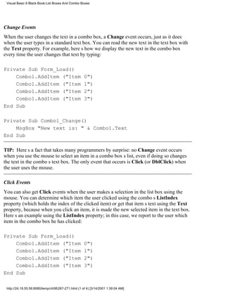 Visual Basic 6 Black Book:List Boxes And Combo Boxes




Change Events
When the user changes the text in a combo box, a Change event occurs, just as it does
when the user types in a standard text box. You can read the new text in the text box with
the Text property. For example, heres how we display the new text in the combo box
every time the user changes that text by typing:

Private Sub Form_Load()
    Combo1.AddItem ("Item                           0")
    Combo1.AddItem ("Item                           1")
    Combo1.AddItem ("Item                           2")
    Combo1.AddItem ("Item                           3")
End Sub

Private Sub Combo1_Change()
    MsgBox "New text is: " & Combo1.Text
End Sub

TIP: Heres a fact that takes many programmers by surprise: no Change event occurs
when you use the mouse to select an item in a combo boxs list, even if doing so changes
the text in the combos text box. The only event that occurs is Click (or DblClick) when
the user uses the mouse.

Click Events
You can also get Click events when the user makes a selection in the list box using the
mouse. You can determine which item the user clicked using the combos ListIndex
property (which holds the index of the clicked item) or get that items text using the Text
property, because when you click an item, it is made the new selected item in the text box.
Heres an example using the ListIndex property; in this case, we report to the user which
item in the combo box he has clicked:

Private Sub Form_Load()
    Combo1.AddItem ("Item                           0")
    Combo1.AddItem ("Item                           1")
    Combo1.AddItem ("Item                           2")
    Combo1.AddItem ("Item                           3")
End Sub

 http://24.19.55.56:8080/temp/ch08267-271.html (1 of 4) [3/14/2001 1:39:04 AM]
 