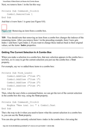 Visual Basic 6 Black Book:List Boxes And Combo Boxes

Next, we remove Item 1 in the list this way:

Private Sub Command1_Click()
    Combo1.RemoveItem 1
End Sub
And thats itnow Item 1 is gone (see Figure 8.8).



Figure 8.8 Removing an item from a combo box.


TIP: You should note that removing an item from a combo box changes the indexes of the
remaining items. After you remove Item 1 in the preceding example, Item 2 now gets
Index 1 and Item 3 gets Index 2. If you want to change those indexes back to their original
values, set the items Index properties.


Getting The Current Selection In A Combo Box

When you make a selection in a combo box, that new selection appears in the combo boxs
text box, so its easy to get the current selectionyou just use the combo boxs Text
property.
For example, say weve added these items to a combo box:

Private Sub Form_Load()
    Combo1.AddItem ("Item                           0")
    Combo1.AddItem ("Item                           1")
    Combo1.AddItem ("Item                           2")
    Combo1.AddItem ("Item                           3")
End Sub
Then, when the user clicks a command button, we can get the text of the current selection
in the combo box this way, using the Text property.

Private Sub Command1_Click()
    MsgBox "New text is: " & Combo1.Text
End Sub
Thats the way to do itwhen you need to know what the current selection in a combo box
is, you can use the Text property.
You can also get the currently selected items index in the combo boxs list using the

 http://24.19.55.56:8080/temp/ch08267-271.html (3 of 4) [3/14/2001 1:39:04 AM]
 
