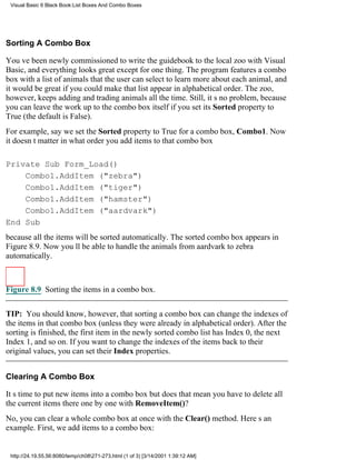 Visual Basic 6 Black Book:List Boxes And Combo Boxes




Sorting A Combo Box

Youve been newly commissioned to write the guidebook to the local zoo with Visual
Basic, and everything looks greatexcept for one thing. The program features a combo
box with a list of animals that the user can select to learn more about each animal, and
it would be great if you could make that list appear in alphabetical order. The zoo,
however, keeps adding and trading animals all the time. Still, its no problem, because
you can leave the work up to the combo box itself if you set its Sorted property to
True (the default is False).
For example, say we set the Sorted property to True for a combo box, Combo1. Now
it doesnt matter in what order you add items to that combo box

Private Sub Form_Load()
    Combo1.AddItem ("zebra")
    Combo1.AddItem ("tiger")
    Combo1.AddItem ("hamster")
    Combo1.AddItem ("aardvark")
End Sub
because all the items will be sorted automatically. The sorted combo box appears in
Figure 8.9. Now youll be able to handle the animals from aardvark to zebra
automatically.



Figure 8.9 Sorting the items in a combo box.

TIP: You should know, however, that sorting a combo box can change the indexes of
the items in that combo box (unless they were already in alphabetical order). After the
sorting is finished, the first item in the newly sorted combo list has Index 0, the next
Index 1, and so on. If you want to change the indexes of the items back to their
original values, you can set their Index properties.


Clearing A Combo Box

Its time to put new items into a combo boxbut does that mean you have to delete all
the current items there one by one with RemoveItem()?
No, you can clear a whole combo box at once with the Clear() method. Heres an
example. First, we add items to a combo box:


 http://24.19.55.56:8080/temp/ch08271-273.html (1 of 3) [3/14/2001 1:39:12 AM]
 