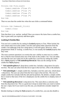 Visual Basic 6 Black Book:List Boxes And Combo Boxes



Private Sub Form_Load()
    Combo1.AddItem ("Item                           0")
    Combo1.AddItem ("Item                           1")
    Combo1.AddItem ("Item                           2")
    Combo1.AddItem ("Item                           3")
End Sub
Then we can clear the combo box when the user clicks a command button:

Private Sub Command1_Click()
    Combo1.Clear
End Sub
Note that there is no unclear method! Once you remove the items from a combo box,
theyre gone until you expressly add them again.

Locking A Combo Box

You can lock a combo box by setting its Locked property to True. When locked, the
user cannot enter text in the combos text box and cannot make selections from the
combos list (although if the list is drop-down, it will still open). However, when
programmers think of locking a combo box, its not usually the Locked property that
they want.
The more common operation is to restrict the users ability to enter text in a combo
box so that he must instead select one of the items in the combos list. You can make
sure that the user cant enter text in the combo boxs text box by setting the combo
boxs Style property to VbComboDrop-DownList. Here are the settings for the
combo box Style property:
" VbComboDropDown0; drop-down combo box. Includes a drop-down list and a
text box. The user can select from the list or type in the text box. (This is the default.)
" VbComboSimple1; simple combo box. Includes a text box and a list, which doesn
t drop down. The user can select from the list or type in the text box. The size of a
simple combo box includes both the edit and list portions. By default, a simple combo
box is sized so that none of the list is displayed; size the combo box to display more of
the list.
" VbComboDrop-DownList2; drop-down list. This style allows a selection only
from the drop-down list. This is a good one to keep in mind when you want to restrict
the users input, but if you want to use this one, you should also consider simple list
boxes.
Besides locking or setting the Style property of a combo box, you can also disable a

 http://24.19.55.56:8080/temp/ch08271-273.html (2 of 3) [3/14/2001 1:39:12 AM]
 