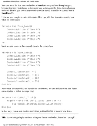 Visual Basic 6 Black Book:List Boxes And Combo Boxes

You can use a list boxs or combo boxs ItemData array to hold Long integers,
because that array is indexed in the same way as the controls items themselves are
indexed. That is, you can store numeric data for Item 5 in the list or combo box in
ItemData(5).
Lets see an example to make this easier. Here, we add four items to a combo box
when its form loads:

Private Sub Form_Load()
    Combo1.AddItem ("Item                           0")
    Combo1.AddItem ("Item                           1")
    Combo1.AddItem ("Item                           2")
    Combo1.AddItem ("Item                           3")
...
Next, we add numeric data to each item in the combo box:

Private Sub Form_Load()
    Combo1.AddItem ("Item                           0")
    Combo1.AddItem ("Item                           1")
    Combo1.AddItem ("Item                           2")
    Combo1.AddItem ("Item                           3")

    Combo1.ItemData(0)                        =   0
    Combo1.ItemData(1)                        =   111
    Combo1.ItemData(2)                        =   222
    Combo1.ItemData(3)                        =   333
End Sub
Now when the user clicks an item in the combo box, we can indicate what that items
numeric data is with a message box:

Private Sub Combo1_Click()
    MsgBox "Data for the clicked item is: " & _
        Str(Combo1.ItemData(Combo1.ListIndex))
End Sub
In this way, youre able to store more than just text for list or combo box items.

TIP: Associating simple numbers with your list or combo box items isnt enough?


 http://24.19.55.56:8080/temp/ch08273-277.html (3 of 4) [3/14/2001 1:39:14 AM]
 