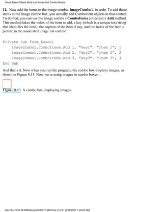 Visual Basic 6 Black Book:List Boxes And Combo Boxes


12. Now add the items to the image combo, ImageCombo1, in code. To add those
items to the image combo box, you actually add ComboItem objects to that control.
To do that, you can use the image combos ComboItems collections Add method.
This method takes the index of the item to add, a key (which is a unique text string
that identifies the item), the caption of the item if any, and the index of the items
picture in the associated image list control:

Private Sub Form_Load()
    ImageCombo1.ComboItems.Add 1, "key1", "Item 1", 1
    ImageCombo1.ComboItems.Add 2, "key2", "Item 2", 2
    ImageCombo1.ComboItems.Add 3, "key3", "Item 3", 3
End Sub
And thats it. Now when you run the program, the combo box displays images, as
shown in Figure 8.13. Now were using images in combo boxes.



Figure 8.13 A combo box displaying images.




 http://24.19.55.56:8080/temp/ch08277-280.html (2 of 2) [3/14/2001 1:39:24 AM]
 