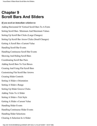 Visual Basic 6 Black Book:Scroll Bars And Sliders




Chapter 9
Scroll Bars And Sliders
If you need an immediate solution to:
Adding Horizontal Or Vertical Scroll Bars To A Form
Setting Scroll Bars Minimum And Maximum Values
Setting Up Scroll Bar Clicks (Large Changes)
Setting Up Scroll Bar Arrow Clicks (Small Changes)
Getting A Scroll Bars Current Value
Handling Scroll Bar Events
Handling Continuous Scroll Bar Events
Showing And Hiding Scroll Bars
Coordinating Scroll Bar Pairs
Adding Scroll Bars To Text Boxes
Creating And Using Flat Scroll Bars
Customizing Flat Scroll Bar Arrows
Creating Slider Controls
Setting A Sliders Orientation
Setting A Sliders Range
Setting Up Slider Groove Clicks
Adding Ticks To A Slider
Setting A Sliders Tick Style
Getting A Sliders Current Value
Handling Slider Events
Handling Continuous Slider Events
Handling Slider Selections
Clearing A Selection In A Slider


 http://24.19.55.56:8080/temp/ch09281-287.html (1 of 4) [3/14/2001 1:39:37 AM]
 