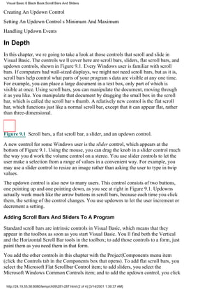 Visual Basic 6 Black Book:Scroll Bars And Sliders

Creating An Updown Control
Setting An Updown Controls Minimum And Maximum
Handling Updown Events

In Depth
In this chapter, were going to take a look at those controls that scroll and slide in
Visual Basic. The controls well cover here are scroll bars, sliders, flat scroll bars, and
updown controls, shown in Figure 9.1. Every Windows user is familiar with scroll
bars. If computers had wall-sized displays, we might not need scroll bars, but as it is,
scroll bars help control what parts of your programs data are visible at any one time.
For example, you can place a large document in a text box, only part of which is
visible at once. Using scroll bars, you can manipulate the document, moving through
it as you like. You manipulate that document by dragging the small box in the scroll
bar, which is called the scroll bars thumb. A relatively new control is the flat scroll
bar, which functions just like a normal scroll bar, except that it can appear flat, rather
than three-dimensional.



Figure 9.1 Scroll bars, a flat scroll bar, a slider, and an updown control.

A new control for some Windows user is the slider control, which appears at the
bottom of Figure 9.1. Using the mouse, you can drag the knob in a slider control much
the way youd work the volume control on a stereo. You use slider controls to let the
user make a selection from a range of values in a convenient way. For example, you
may use a slider control to resize an image rather than asking the user to type in twip
values.
The updown control is also new to many users. This control consists of two buttons,
one pointing up and one pointing down, as you see at right in Figure 9.1. Updowns
actually work much like the arrow buttons in scroll bars, because each time you click
them, the setting of the control changes. You use updowns to let the user increment or
decrement a setting.

Adding Scroll Bars And Sliders To A Program

Standard scroll bars are intrinsic controls in Visual Basic, which means that they
appear in the toolbox as soon as you start Visual Basic. Youll find both the Vertical
and the Horizontal Scroll Bar tools in the toolbox; to add those controls to a form, just
paint them as you need them in that form.
You add the other controls in this chapter with the Project|Components menu item
(click the Controls tab in the Components box that opens). To add flat scroll bars, you
select the Microsoft Flat Scrollbar Control item; to add sliders, you select the
Microsoft Windows Common Controls item; and to add the updown control, you click

 http://24.19.55.56:8080/temp/ch09281-287.html (2 of 4) [3/14/2001 1:39:37 AM]
 