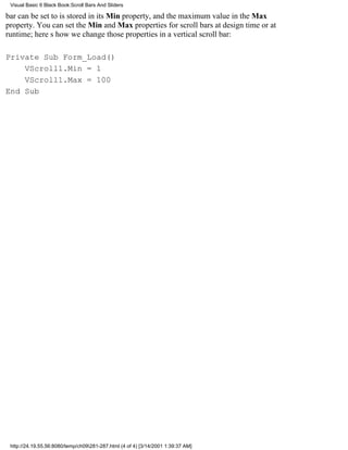 Visual Basic 6 Black Book:Scroll Bars And Sliders

bar can be set to is stored in its Min property, and the maximum value in the Max
property. You can set the Min and Max properties for scroll bars at design time or at
runtime; heres how we change those properties in a vertical scroll bar:

Private Sub Form_Load()
    VScroll1.Min = 1
    VScroll1.Max = 100
End Sub




 http://24.19.55.56:8080/temp/ch09281-287.html (4 of 4) [3/14/2001 1:39:37 AM]
 