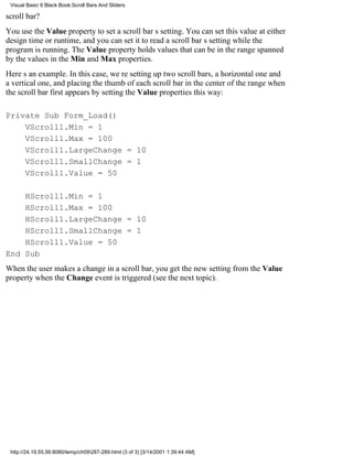 Visual Basic 6 Black Book:Scroll Bars And Sliders

scroll bar?
You use the Value property to set a scroll bars setting. You can set this value at either
design time or runtime, and you can set it to read a scroll bars setting while the
program is running. The Value property holds values that can be in the range spanned
by the values in the Min and Max properties.
Heres an example. In this case, were setting up two scroll bars, a horizontal one and
a vertical one, and placing the thumb of each scroll bar in the center of the range when
the scroll bar first appears by setting the Value properties this way:

Private Sub Form_Load()
    VScroll1.Min = 1
    VScroll1.Max = 100
    VScroll1.LargeChange = 10
    VScroll1.SmallChange = 1
    VScroll1.Value = 50

    HScroll1.Min = 1
    HScroll1.Max = 100
    HScroll1.LargeChange = 10
    HScroll1.SmallChange = 1
    HScroll1.Value = 50
End Sub
When the user makes a change in a scroll bar, you get the new setting from the Value
property when the Change event is triggered (see the next topic).




 http://24.19.55.56:8080/temp/ch09287-289.html (3 of 3) [3/14/2001 1:39:44 AM]
 