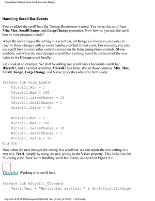Visual Basic 6 Black Book:Scroll Bars And Sliders




Handling Scroll Bar Events

Youve added the scroll bars the Testing Department wanted. Youve set the scroll bars
Min, Max, SmallChange, and LargeChange properties. Now how do you add the scroll
bars to your programs code?
When the user changes the setting in a scroll bar, a Change event occurs, and you can
react to those changes with an event handler attached to that event. For example, you may
use scroll bars to move other controls around on the form (using those controls Move
method), and when the user changes a scroll bars setting, youll be informed of the new
value in the Change event handler.
Lets look at an example. We start by adding two scroll barsa horizontal scroll bar,
HScroll1, and a vertical scroll bar, VScroll1to a form. We set those controls Min, Max,
SmallChange, LargeChange, and Value properties when the form loads:

Private Sub Form_Load()
    VScroll1.Min = 1
    VScroll1.Max = 100
    VScroll1.LargeChange = 10
    VScroll1.SmallChange = 1
    VScroll1.Value = 50

    HScroll1.Min = 1
    HScroll1.Max = 100
    HScroll1.LargeChange = 10
    HScroll1.SmallChange = 1
    HScroll1.Value = 50
End Sub
Now when the user changes the setting in a scroll bar, we can report the new setting in a
text box, Text1, simply by using the new setting in the Value property. This looks like the
following code. Now were handling scroll bar events, as shown in Figure 9.4.



Figure 9.4 Working with scroll bars.


Private Sub HScroll1_Change()
    Text1.Text = "Horizontal setting: " & Str(HScroll1.Value)

 http://24.19.55.56:8080/temp/ch09289-292.html (1 of 4) [3/14/2001 1:39:53 AM]
 