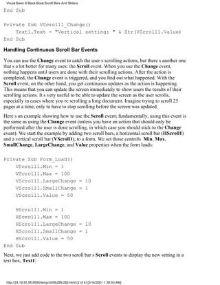 Visual Basic 6 Black Book:Scroll Bars And Sliders

End Sub

Private Sub VScroll1_Change()
    Text1.Text = "Vertical setting: " & Str(VScroll1.Value)
End Sub

Handling Continuous Scroll Bar Events

You can use the Change event to catch the users scrolling actions, but theres another one
thats a lot better for many uses: the Scroll event. When you use the Change event,
nothing happens until users are done with their scrolling actions. After the action is
completed, the Change event is triggered, and you find out what happened. With the
Scroll event, on the other hand, you get continuous updates as the action is happening.
This means that you can update the screen immediately to show users the results of their
scrolling actions. Its very useful to be able to update the screen as the user scrolls,
especially in cases where youre scrolling a long document. Imagine trying to scroll 25
pages at a time, only to have to stop scrolling before the screen was updated.
Heres an example showing how to use the Scroll event; fundamentally, using this event is
the same as using the Change event (unless you have an action that should only be
performed after the user is done scrolling, in which case you should stick to the Change
event). We start the example by adding two scroll bars, a horizontal scroll bar (HScroll1)
and a vertical scroll bar (VScroll1), to a form. We set those controls Min, Max,
SmallChange, LargeChange, and Value properties when the form loads:

Private Sub Form_Load()
    VScroll1.Min = 1
    VScroll1.Max = 100
    VScroll1.LargeChange = 10
    VScroll1.SmallChange = 1
    VScroll1.Value = 50

    HScroll1.Min = 1
    HScroll1.Max = 100
    HScroll1.LargeChange = 10
    HScroll1.SmallChange = 1
    HScroll1.Value = 50
End Sub
Next, we just add code to the two scroll bars Scroll events to display the new setting in a
text box, Text1:



 http://24.19.55.56:8080/temp/ch09289-292.html (2 of 4) [3/14/2001 1:39:53 AM]
 