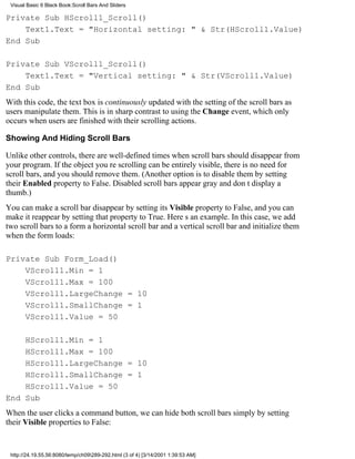 Visual Basic 6 Black Book:Scroll Bars And Sliders

Private Sub HScroll1_Scroll()
    Text1.Text = "Horizontal setting: " & Str(HScroll1.Value)
End Sub

Private Sub VScroll1_Scroll()
    Text1.Text = "Vertical setting: " & Str(VScroll1.Value)
End Sub
With this code, the text box is continuously updated with the setting of the scroll bars as
users manipulate them. This is in sharp contrast to using the Change event, which only
occurs when users are finished with their scrolling actions.

Showing And Hiding Scroll Bars

Unlike other controls, there are well-defined times when scroll bars should disappear from
your program. If the object youre scrolling can be entirely visible, there is no need for
scroll bars, and you should remove them. (Another option is to disable them by setting
their Enabled property to False. Disabled scroll bars appear gray and dont display a
thumb.)
You can make a scroll bar disappear by setting its Visible property to False, and you can
make it reappear by setting that property to True. Heres an example. In this case, we add
two scroll bars to a forma horizontal scroll bar and a vertical scroll barand initialize them
when the form loads:

Private Sub Form_Load()
    VScroll1.Min = 1
    VScroll1.Max = 100
    VScroll1.LargeChange = 10
    VScroll1.SmallChange = 1
    VScroll1.Value = 50

    HScroll1.Min = 1
    HScroll1.Max = 100
    HScroll1.LargeChange = 10
    HScroll1.SmallChange = 1
    HScroll1.Value = 50
End Sub
When the user clicks a command button, we can hide both scroll bars simply by setting
their Visible properties to False:


 http://24.19.55.56:8080/temp/ch09289-292.html (3 of 4) [3/14/2001 1:39:53 AM]
 