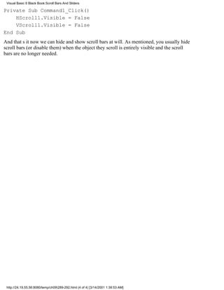 Visual Basic 6 Black Book:Scroll Bars And Sliders

Private Sub Command1_Click()
    HScroll1.Visible = False
    VScroll1.Visible = False
End Sub
And thats itnow we can hide and show scroll bars at will. As mentioned, you usually hide
scroll bars (or disable them) when the object they scroll is entirely visible and the scroll
bars are no longer needed.




 http://24.19.55.56:8080/temp/ch09289-292.html (4 of 4) [3/14/2001 1:39:53 AM]
 