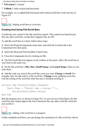 Visual Basic 6 Black Book:Scroll Bars And Sliders

" VbVertical2; vertical
" VbBoth3; both vertical and horizontal
For example, weve added both horizontal and vertical scroll bars to the text box in
Figure 9.5.



Figure 9.5 Adding scroll bars to a text box.

Creating And Using Flat Scroll Bars

A relatively new control is the flat scroll bar control. This control can function just
like any other scroll bar, except that it appears flat, not 3D.
To add flat scroll bars to a form, follow these steps:
1. Select the Project|Components menu item, and click the Controls tab in the
Components box that opens.
2. Select the Microsoft Flat Scrollbar Control item.
3. Close the Components box by clicking on OK.
4. The Flat Scroll Bar tool appears in the toolbox at this point. Add a flat scroll bar to
your form in the usual way.
5. Set the flat scroll bars Min, Max, SmallChange, and LargeChange values as you
want them.
6. Add the code you want to the scroll bar event you want, Change or Scroll. For
example, here we add code to a flat scroll bars Change event, updating a text box
with the setting of the scroll bar when the user is finished scrolling it:

Private Sub FlatScrollBar1_Change()
    Text1.Text = "Scroll bars value: " & _
        Str(FlatScrollBar1.Value)
End Sub
Run the program now, as shown in Figure 9.6. As you can see in that figure, the flat
scroll bar does indeed appear flat, but it functions like any other scroll bar when the
user scrolls it.



Figure 9.6 Adding a flat scroll bar to a program.
Unlike standard scroll bars, you can change the orientation of a flat scroll bar with its


 http://24.19.55.56:8080/temp/ch09293-296.html (2 of 3) [3/14/2001 1:39:58 AM]
 