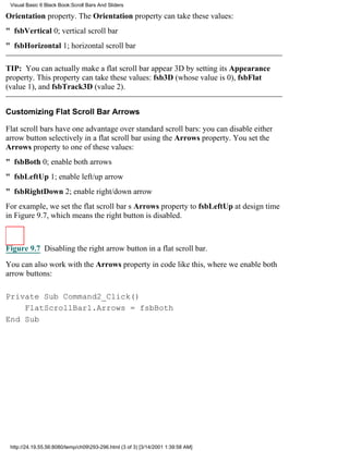 Visual Basic 6 Black Book:Scroll Bars And Sliders

Orientation property. The Orientation property can take these values:
" fsbVertical0; vertical scroll bar
" fsbHorizontal1; horizontal scroll bar

TIP: You can actually make a flat scroll bar appear 3D by setting its Appearance
property. This property can take these values: fsb3D (whose value is 0), fsbFlat
(value 1), and fsbTrack3D (value 2).


Customizing Flat Scroll Bar Arrows

Flat scroll bars have one advantage over standard scroll bars: you can disable either
arrow button selectively in a flat scroll bar using the Arrows property. You set the
Arrows property to one of these values:
" fsbBoth0; enable both arrows
" fsbLeftUp1; enable left/up arrow
" fsbRightDown2; enable right/down arrow
For example, we set the flat scroll bars Arrows property to fsbLeftUp at design time
in Figure 9.7, which means the right button is disabled.



Figure 9.7 Disabling the right arrow button in a flat scroll bar.

You can also work with the Arrows property in code like this, where we enable both
arrow buttons:

Private Sub Command2_Click()
    FlatScrollBar1.Arrows = fsbBoth
End Sub




 http://24.19.55.56:8080/temp/ch09293-296.html (3 of 3) [3/14/2001 1:39:58 AM]
 
