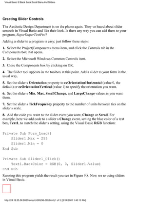 Visual Basic 6 Black Book:Scroll Bars And Sliders




Creating Slider Controls

The Aesthetic Design Department is on the phone again. Theyve heard about slider
controls in Visual Basic and like their look. Is there any way you can add them to your
program, SuperDuperTextPro?
Adding a slider to a program is easy; just follow these steps:
1. Select the Project|Components menu item, and click the Controls tab in the
Components box that opens.
2. Select the Microsoft Windows Common Controls item.
3. Close the Components box by clicking on OK.
4. The Slider tool appears in the toolbox at this point. Add a slider to your form in the
usual way.
5. Set the sliders Orientation property to ccOrientationHorizontal (value 0, the
default) or ccOrientationVertical (value 1) to specify the orientation you want.
6. Set the sliders Min, Max, SmallChange, and LargeChange values as you want
them.
7. Set the sliders TickFrequency property to the number of units between tics on the
sliders scale.
8. Add the code you want to the slider event you want, Change or Scroll. For
example, here we add code to a sliders Change event, setting the blue color of a text
box, Text1, to match the sliders setting, using the Visual Basic RGB function:

Private Sub Form_Load()
    Slider1.Max = 255
    Slider1.Min = 0
End Sub

Private Sub Slider1_Click()
    Text1.BackColor = RGB(0, 0, Slider1.Value)
End Sub
Running this program yields the result you see in Figure 9.8. Now were using sliders
in Visual Basic.




 http://24.19.55.56:8080/temp/ch09296-299.html (1 of 3) [3/14/2001 1:40:10 AM]
 