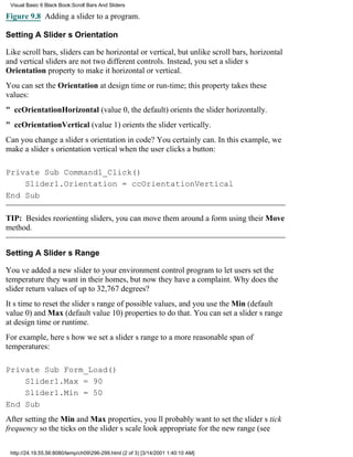 Visual Basic 6 Black Book:Scroll Bars And Sliders

Figure 9.8 Adding a slider to a program.

Setting A Sliders Orientation

Like scroll bars, sliders can be horizontal or vertical, but unlike scroll bars, horizontal
and vertical sliders are not two different controls. Instead, you set a sliders
Orientation property to make it horizontal or vertical.
You can set the Orientation at design time or run-time; this property takes these
values:
" ccOrientationHorizontal (value 0, the default) orients the slider horizontally.
" ccOrientationVertical (value 1) orients the slider vertically.
Can you change a sliders orientation in code? You certainly can. In this example, we
make a sliders orientation vertical when the user clicks a button:

Private Sub Command1_Click()
    Slider1.Orientation = ccOrientationVertical
End Sub

TIP: Besides reorienting sliders, you can move them around a form using their Move
method.


Setting A Sliders Range

Youve added a new slider to your environment control program to let users set the
temperature they want in their homes, but now they have a complaint. Why does the
slider return values of up to 32,767 degrees?
Its time to reset the sliders range of possible values, and you use the Min (default
value 0) and Max (default value 10) properties to do that. You can set a sliders range
at design time or runtime.
For example, heres how we set a sliders range to a more reasonable span of
temperatures:

Private Sub Form_Load()
    Slider1.Max = 90
    Slider1.Min = 50
End Sub
After setting the Min and Max properties, youll probably want to set the sliders tick
frequency so the ticks on the sliders scale look appropriate for the new range (see

 http://24.19.55.56:8080/temp/ch09296-299.html (2 of 3) [3/14/2001 1:40:10 AM]
 