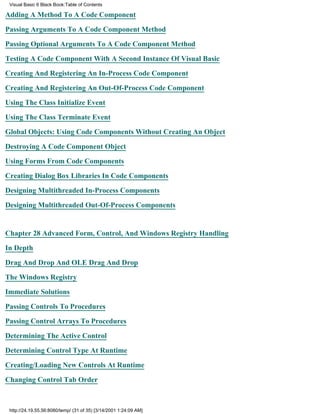 Visual Basic 6 Black Book:Table of Contents

Adding A Method To A Code Component

Passing Arguments To A Code Component Method

Passing Optional Arguments To A Code Component Method

Testing A Code Component With A Second Instance Of Visual Basic

Creating And Registering An In-Process Code Component

Creating And Registering An Out-Of-Process Code Component

Using The Class Initialize Event

Using The Class Terminate Event

Global Objects: Using Code Components Without Creating An Object

Destroying A Code Component Object

Using Forms From Code Components

Creating Dialog Box Libraries In Code Components

Designing Multithreaded In-Process Components

Designing Multithreaded Out-Of-Process Components


Chapter 28Advanced Form, Control, And Windows Registry Handling

In Depth

Drag And Drop And OLE Drag And Drop

The Windows Registry
Immediate Solutions

Passing Controls To Procedures

Passing Control Arrays To Procedures

Determining The Active Control

Determining Control Type At Runtime

Creating/Loading New Controls At Runtime
Changing Control Tab Order



 http://24.19.55.56:8080/temp/ (31 of 35) [3/14/2001 1:24:09 AM]
 