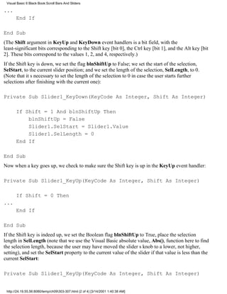 Visual Basic 6 Black Book:Scroll Bars And Sliders

...
       End If

End Sub
(The Shift argument in KeyUp and KeyDown event handlers is a bit field, with the
least-significant bits corresponding to the Shift key [bit 0], the Ctrl key [bit 1], and the Alt key [bit
2]. These bits correspond to the values 1, 2, and 4, respectively.)
If the Shift key is down, we set the flag blnShiftUp to False; we set the start of the selection,
SelStart, to the current slider position; and we set the length of the selection, SelLength, to 0.
(Note that its necessary to set the length of the selection to 0 in case the user starts further
selections after finishing with the current one):

Private Sub Slider1_KeyDown(KeyCode As Integer, Shift As Integer)

       If Shift = 1 And blnShiftUp Then
           blnShiftUp = False
           Slider1.SelStart = Slider1.Value
           Slider1.SelLength = 0
       End If

End Sub
Now when a key goes up, we check to make sure the Shift key is up in the KeyUp event handler:

Private Sub Slider1_KeyUp(KeyCode As Integer, Shift As Integer)

       If Shift = 0 Then
...
       End If

End Sub
If the Shift key is indeed up, we set the Boolean flag blnShiftUp to True, place the selection
length in SelLength (note that we use the Visual Basic absolute value, Abs(), function here to find
the selection length, because the user may have moved the sliders knob to a lower, not higher,
setting), and set the SelStart property to the current value of the slider if that value is less than the
current SelStart:

Private Sub Slider1_KeyUp(KeyCode As Integer, Shift As Integer)


 http://24.19.55.56:8080/temp/ch09303-307.html (2 of 4) [3/14/2001 1:40:38 AM]
 