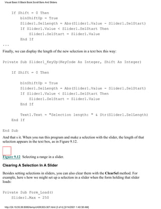 Visual Basic 6 Black Book:Scroll Bars And Sliders



       If Shift = 0 Then
           blnShiftUp = True
           Slider1.SelLength = Abs(Slider1.Value - Slider1.SelStart)
           If Slider1.Value < Slider1.SelStart Then
               Slider1.SelStart = Slider1.Value
           End If
...
Finally, we can display the length of the new selection in a text box this way:

Private Sub Slider1_KeyUp(KeyCode As Integer, Shift As Integer)

       If Shift = 0 Then

               blnShiftUp = True
               Slider1.SelLength = Abs(Slider1.Value - Slider1.SelStart)
               If Slider1.Value < Slider1.SelStart Then
                   Slider1.SelStart = Slider1.Value
               End If

           Text1.Text = "Selection length: " & Str(Slider1.SelLength)
       End If

End Sub
And thats it. When you run this program and make a selection with the slider, the length of that
selection appears in the text box, as in Figure 9.12.



Figure 9.12 Selecting a range in a slider.

Clearing A Selection In A Slider

Besides setting selections in sliders, you can also clear them with the ClearSel method. For
example, heres how we might set up a selection in a slider when the form holding that slider
loads:

Private Sub Form_Load()
    Slider1.Max = 250

 http://24.19.55.56:8080/temp/ch09303-307.html (3 of 4) [3/14/2001 1:40:38 AM]
 