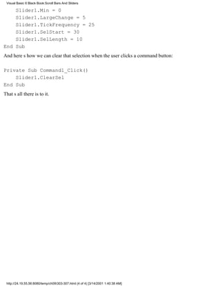 Visual Basic 6 Black Book:Scroll Bars And Sliders

    Slider1.Min = 0
    Slider1.LargeChange = 5
    Slider1.TickFrequency = 25
    Slider1.SelStart = 30
    Slider1.SelLength = 10
End Sub
And heres how we can clear that selection when the user clicks a command button:

Private Sub Command1_Click()
    Slider1.ClearSel
End Sub
Thats all there is to it.




 http://24.19.55.56:8080/temp/ch09303-307.html (4 of 4) [3/14/2001 1:40:38 AM]
 