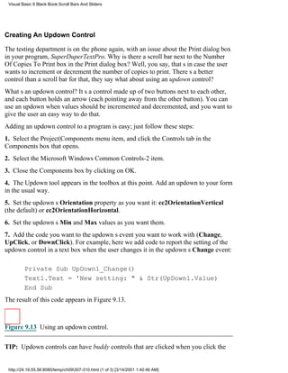 Visual Basic 6 Black Book:Scroll Bars And Sliders




Creating An Updown Control

The testing department is on the phone again, with an issue about the Print dialog box
in your program, SuperDuperTextPro. Why is there a scroll bar next to the Number
Of Copies To Print box in the Print dialog box? Well, you say, thats in case the user
wants to increment or decrement the number of copies to print. Theres a better
control than a scroll bar for that, they saywhat about using an updown control?
Whats an updown control? Its a control made up of two buttons next to each other,
and each button holds an arrow (each pointing away from the other button). You can
use an updown when values should be incremented and decremented, and you want to
give the user an easy way to do that.
Adding an updown control to a program is easy; just follow these steps:
1. Select the Project|Components menu item, and click the Controls tab in the
Components box that opens.
2. Select the Microsoft Windows Common Controls-2 item.
3. Close the Components box by clicking on OK.
4. The Updown tool appears in the toolbox at this point. Add an updown to your form
in the usual way.
5. Set the updowns Orientation property as you want it: cc2OrientationVertical
(the default) or cc2OrientationHorizontal.
6. Set the updowns Min and Max values as you want them.
7. Add the code you want to the updowns event you want to work with ( Change,
UpClick, or DownClick). For example, here we add code to report the setting of the
updown control in a text box when the user changes it in the updowns Change event:

         Private Sub UpDown1_Change()
         Text1.Text = 'New setting: " & Str(UpDown1.Value)
         End Sub
The result of this code appears in Figure 9.13.



Figure 9.13 Using an updown control.

TIP: Updown controls can have buddy controls that are clicked when you click the


 http://24.19.55.56:8080/temp/ch09307-310.html (1 of 3) [3/14/2001 1:40:46 AM]
 