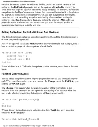 Visual Basic 6 Black Book:Scroll Bars And Sliders

updown. To make a control an updowns buddy, place that controls name in the
updowns BuddyControl property, and set the updowns SyncBuddy property to
True. This will align the updown next to the buddy property; for example, if you make
an updown the buddy of a command button, that command button is clicked each time
the user clicks the updowns up/right arrow. Or, you can increment or decrement a
value in a text box by making an updown the buddy of the text box, setting the
updowns SyncBuddy property to True, and setting the updowns Min and Max
properties to the minimum and maximum value you want the user to be able to
increment and decrement to in the text box.


Setting An Updown Controls Minimum And Maximum

The default maximum value for an updown control is 10, and the default minimum is
0. How can you change those?
Just set the updowns Max and Min properties as you want them. For example, heres
how we set those properties in an updown when it loads:

Private Sub Form_Load()
    UpDown1.Min = 0
    UpDown1.Max = 100
End Sub
Thats all there is to it. To handle the updown controls events, take a look at the next
topic.

Handling Updown Events

Youve added an updown control to your programbut how do you connect it to your
code? There are three main events you can use: the Change event, the UpClick event,
and the DownClick event.
The Change event occurs when the user clicks either of the two buttons in the
updown. Heres an example; we can report the new setting of an updown when the
user clicks a button by catching that action in a Change event handler:

Private Sub UpDown1_Change()
...
End Sub
We can display the updowns new value in a text box, Text1, this way, using the
updowns Value property:

Private Sub UpDown1_Change()

 http://24.19.55.56:8080/temp/ch09307-310.html (2 of 3) [3/14/2001 1:40:46 AM]
 