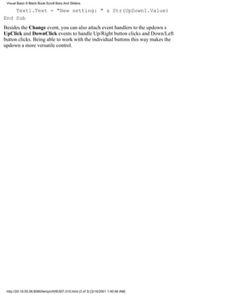 Visual Basic 6 Black Book:Scroll Bars And Sliders

    Text1.Text = "New setting: " & Str(UpDown1.Value)
End Sub
Besides the Change event, you can also attach event handlers to the updowns
UpClick and DownClick events to handle Up/Right button clicks and Down/Left
button clicks. Being able to work with the individual buttons this way makes the
updown a more versatile control.




 http://24.19.55.56:8080/temp/ch09307-310.html (3 of 3) [3/14/2001 1:40:46 AM]
 