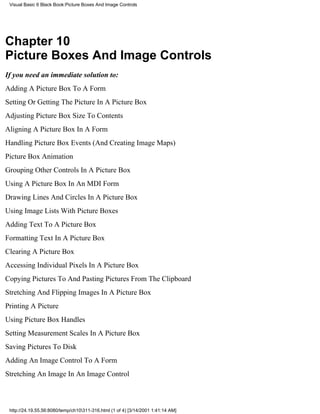 Visual Basic 6 Black Book:Picture Boxes And Image Controls




Chapter 10
Picture Boxes And Image Controls
If you need an immediate solution to:
Adding A Picture Box To A Form
Setting Or Getting The Picture In A Picture Box
Adjusting Picture Box Size To Contents
Aligning A Picture Box In A Form
Handling Picture Box Events (And Creating Image Maps)
Picture Box Animation
Grouping Other Controls In A Picture Box
Using A Picture Box In An MDI Form
Drawing Lines And Circles In A Picture Box
Using Image Lists With Picture Boxes
Adding Text To A Picture Box
Formatting Text In A Picture Box
Clearing A Picture Box
Accessing Individual Pixels In A Picture Box
Copying Pictures To And Pasting Pictures From The Clipboard
Stretching And Flipping Images In A Picture Box
Printing A Picture
Using Picture Box Handles
Setting Measurement Scales In A Picture Box
Saving Pictures To Disk
Adding An Image Control To A Form
Stretching An Image In An Image Control



 http://24.19.55.56:8080/temp/ch10311-316.html (1 of 4) [3/14/2001 1:41:14 AM]
 